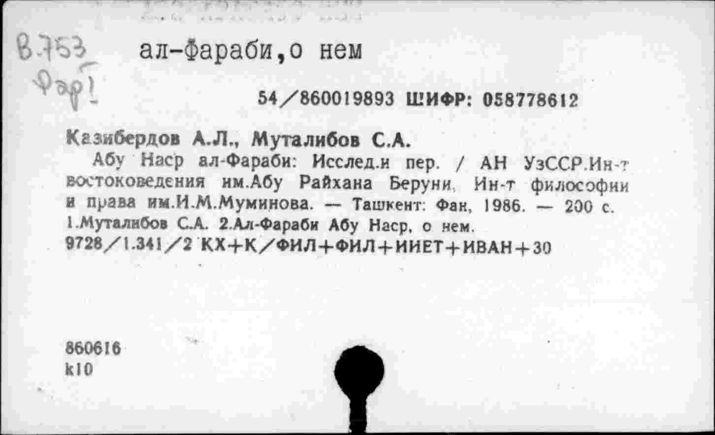 ﻿83« ал-Фараби,о нем
I	54/860019893 ШИФР: 058778612
Кгзибердов А.Л., Муталибов С.А.
Абу Наср ал-Фараби: Исслед.и пер. / АН УзССР.Ин? востоковедения им.Абу Райхана Веруни, Ин-т философии и права им.И.М.Муминова. — Ташкент: Фан, 1986. — 200 с. 1.Муталибов С.А. 2.Ал-Фараби Абу Наср, о нем.
9728/1.341/2 КХ+К/ФИЛ+ФИЛ + ИИЕТ+ИВАН + 30
860616 кЮ